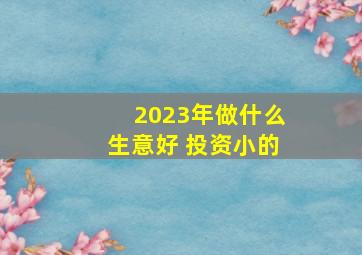 2023年做什么生意好 投资小的